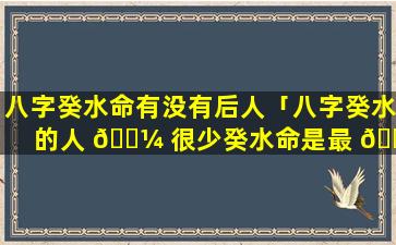 八字癸水命有没有后人「八字癸水的人 🐼 很少癸水命是最 🌷 烂的命」